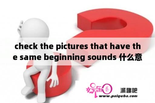 check the pictures that have the same beginning sounds 什么意思？