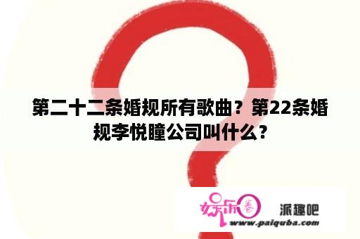 第二十二条婚规所有歌曲？第22条婚规李悦瞳公司叫什么？