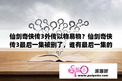 仙剑奇侠传3外传以物易物？仙剑奇侠传3最后一集被删了，谁有最后一集的视频呀?【第38集】 求，有的20分全给你？