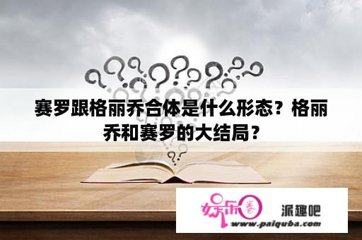 赛罗跟格丽乔合体是什么形态？格丽乔和赛罗的大结局？