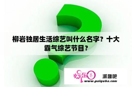 柳岩独居生活综艺叫什么名字？十大霸气综艺节目？