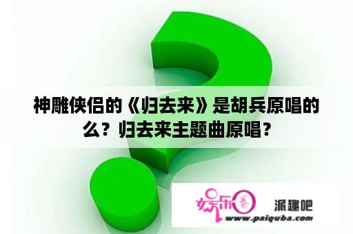 神雕侠侣的《归去来》是胡兵原唱的么？归去来主题曲原唱？