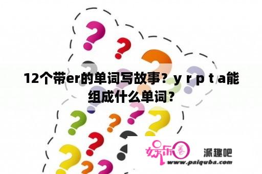 12个带er的单词写故事？y r p t a能组成什么单词？