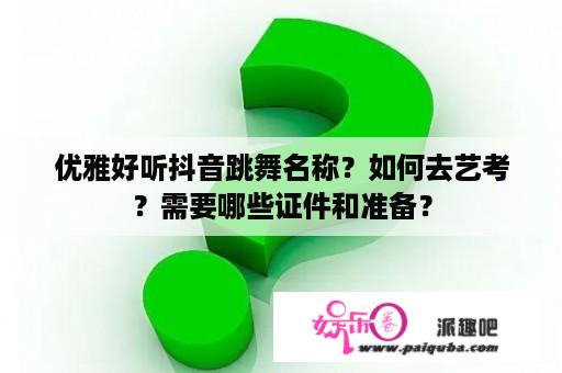 优雅好听抖音跳舞名称？如何去艺考？需要哪些证件和准备？