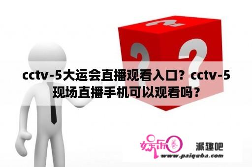 cctv-5大运会直播观看入口？cctv-5现场直播手机可以观看吗？