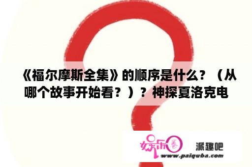 《福尔摩斯全集》的顺序是什么？（从哪个故事开始看？）？神探夏洛克电影的观看顺序？