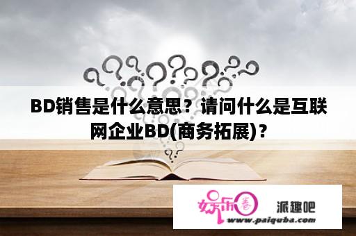 BD销售是什么意思？请问什么是互联网企业BD(商务拓展)？