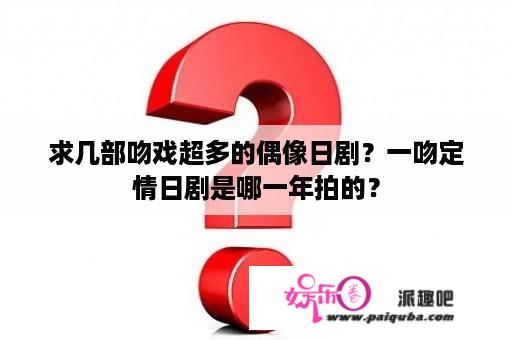 求几部吻戏超多的偶像日剧？一吻定情日剧是哪一年拍的？