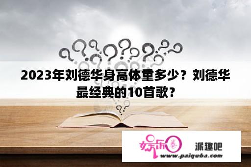 2023年刘德华身高体重多少？刘德华最经典的10首歌？