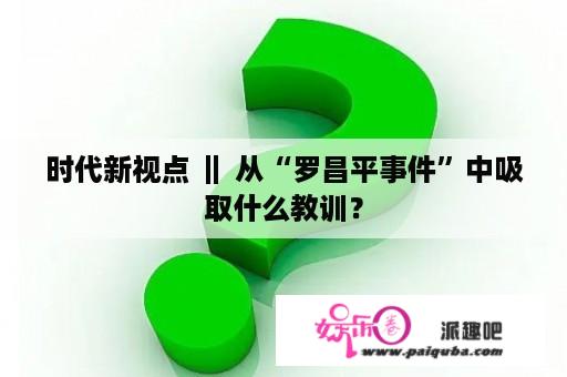 时代新视点 ‖ 从“罗昌平事件”中吸取什么教训？