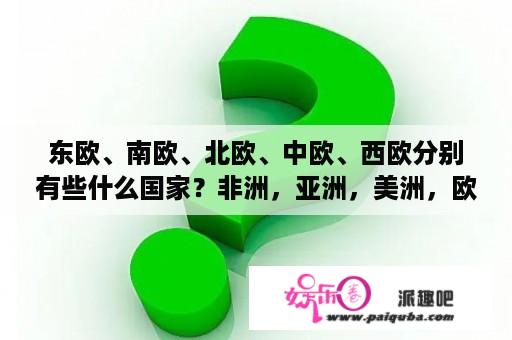 东欧、南欧、北欧、中欧、西欧分别有些什么国家？非洲，亚洲，美洲，欧洲的全称分别是？