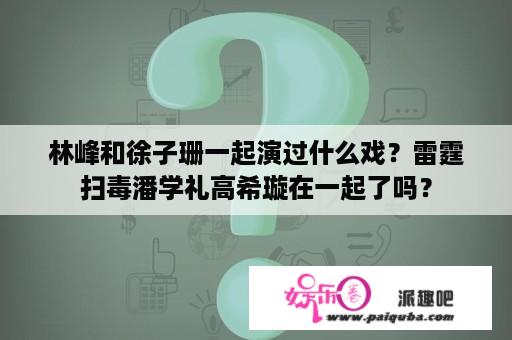 林峰和徐子珊一起演过什么戏？雷霆扫毒潘学礼高希璇在一起了吗？