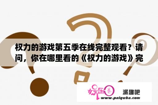 权力的游戏第五季在线完整观看？请问，你在哪里看的《权力的游戏》完整版，能告诉我吗？谢谢你？