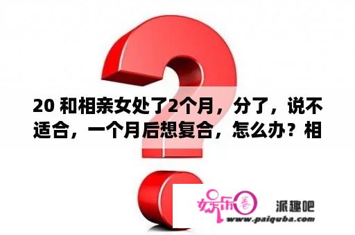 20 和相亲女处了2个月，分了，说不适合，一个月后想复合，怎么办？相亲对象聊了2天突然不回信息了？