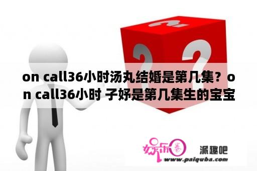 on call36小时汤丸结婚是第几集？on call36小时 子妤是第几集生的宝宝？