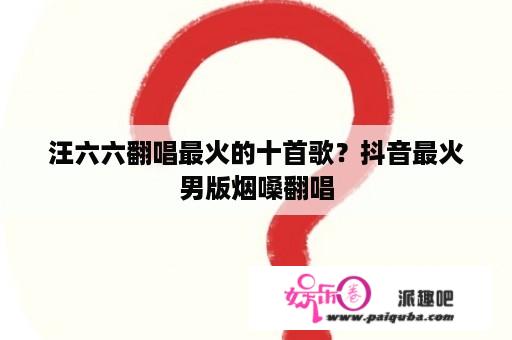 汪六六翻唱最火的十首歌？抖音最火男版烟嗓翻唱