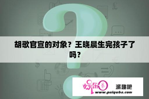 胡歌官宣的对象？王晓晨生完孩子了吗？