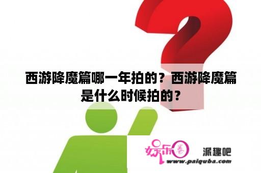 西游降魔篇哪一年拍的？西游降魔篇是什么时候拍的？