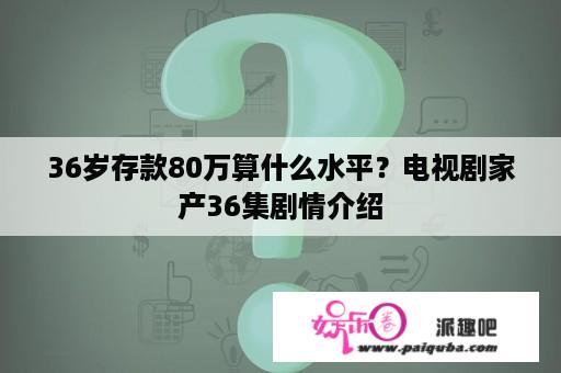 36岁存款80万算什么水平？电视剧家产36集剧情介绍