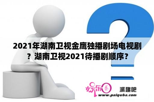 2021年湖南卫视金鹰独播剧场电视剧？湖南卫视2021待播剧顺序？