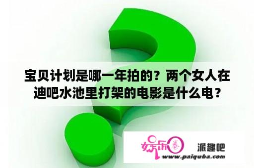 宝贝计划是哪一年拍的？两个女人在迪吧水池里打架的电影是什么电？