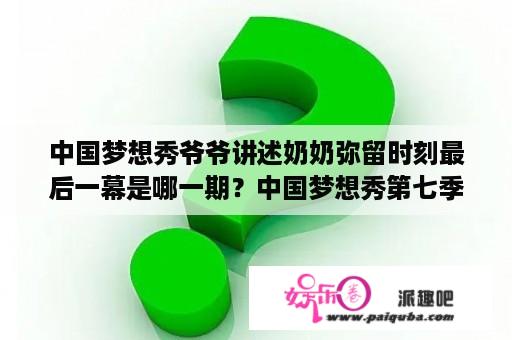 中国梦想秀爷爷讲述奶奶弥留时刻最后一幕是哪一期？中国梦想秀第七季