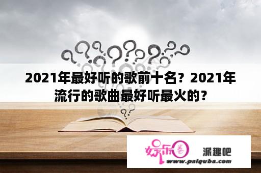 2021年最好听的歌前十名？2021年流行的歌曲最好听最火的？