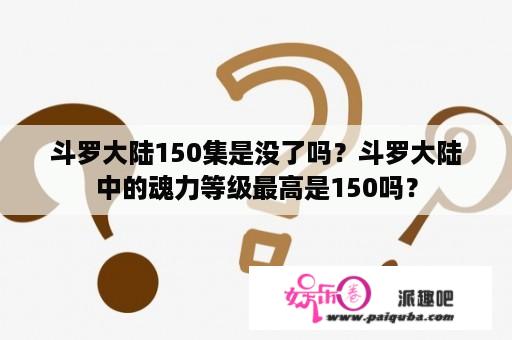 斗罗大陆150集是没了吗？斗罗大陆中的魂力等级最高是150吗？