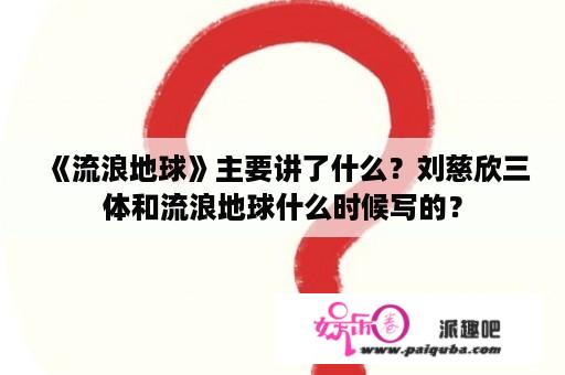 《流浪地球》主要讲了什么？刘慈欣三体和流浪地球什么时候写的？