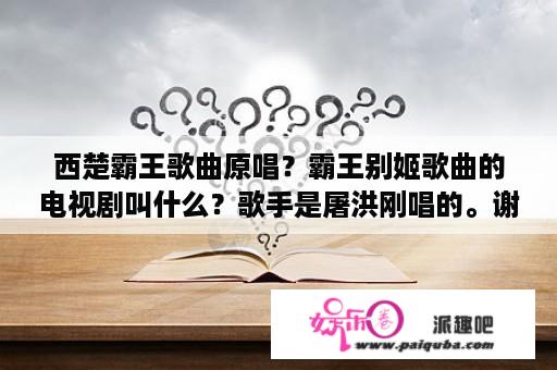 西楚霸王歌曲原唱？霸王别姬歌曲的电视剧叫什么？歌手是屠洪刚唱的。谢谢各位高人了？