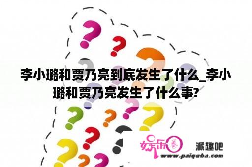 李小璐和贾乃亮到底发生了什么_李小璐和贾乃亮发生了什么事?