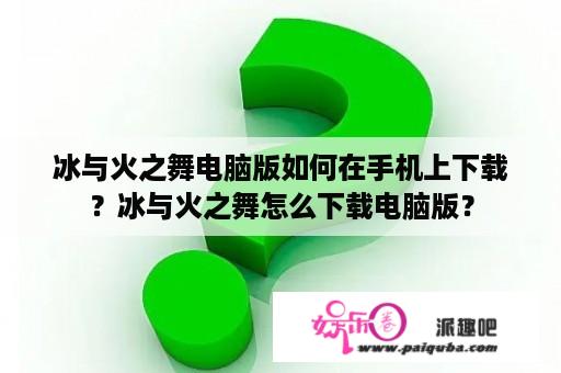 冰与火之舞电脑版如何在手机上下载？冰与火之舞怎么下载电脑版？