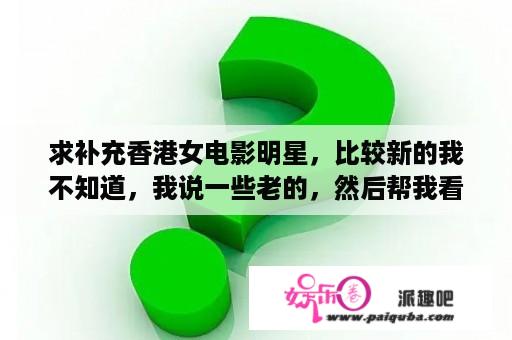 求补充香港女电影明星，比较新的我不知道，我说一些老的，然后帮我看看还有谁我没想到：