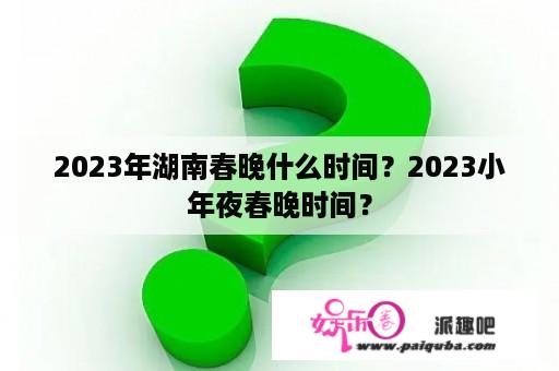 2023年湖南春晚什么时间？2023小年夜春晚时间？