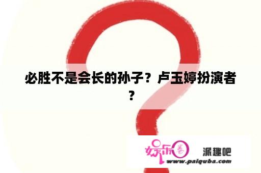 必胜不是会长的孙子？卢玉婷扮演者？