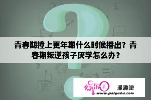 青春期撞上更年期什么时候播出？青春期叛逆孩子厌学怎么办？