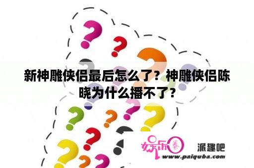 新神雕侠侣最后怎么了？神雕侠侣陈晓为什么播不了？