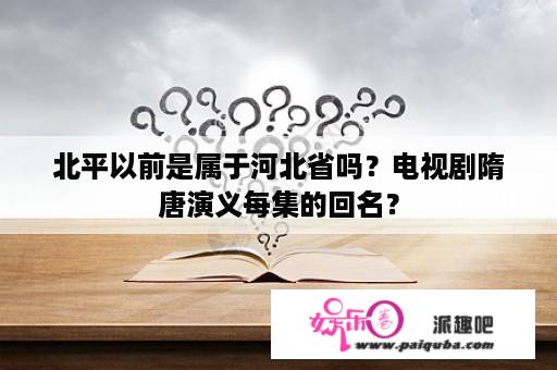 北平以前是属于河北省吗？电视剧隋唐演义每集的回名？