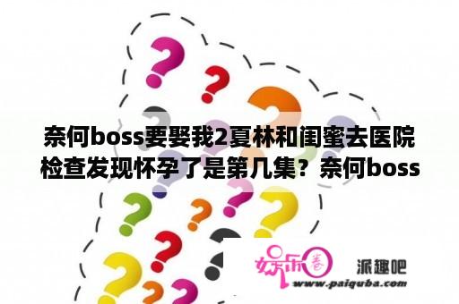 奈何boss要娶我2夏林和闺蜜去医院检查发现怀孕了是第几集？奈何boss有几部？