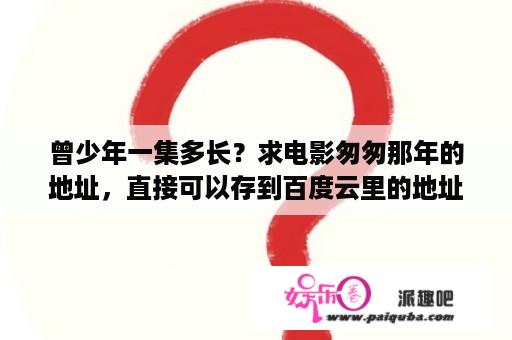 曾少年一集多长？求电影匆匆那年的地址，直接可以存到百度云里的地址！给我发一下呗？