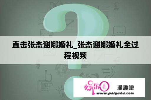 直击张杰谢娜婚礼_张杰谢娜婚礼全过程视频