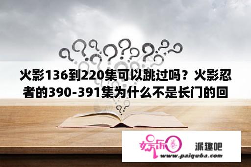 火影136到220集可以跳过吗？火影忍者的390-391集为什么不是长门的回忆，和剧情情不连接啊？