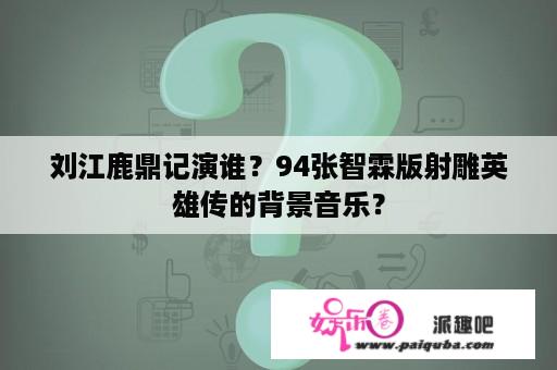 刘江鹿鼎记演谁？94张智霖版射雕英雄传的背景音乐？