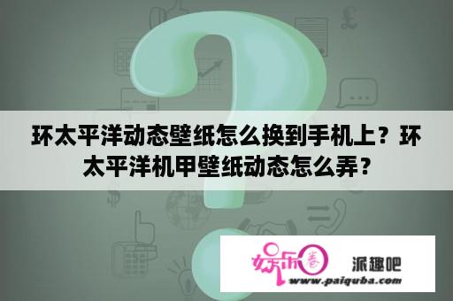 环太平洋动态壁纸怎么换到手机上？环太平洋机甲壁纸动态怎么弄？