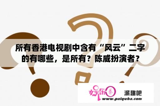 所有香港电视剧中含有“风云”二字的有哪些，是所有？陈威扮演者？