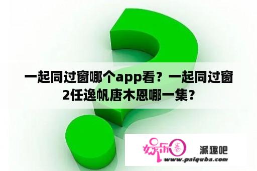 一起同过窗哪个app看？一起同过窗2任逸帆唐木恩哪一集？