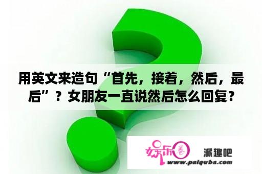 用英文来造句“首先，接着，然后，最后”？女朋友一直说然后怎么回复？