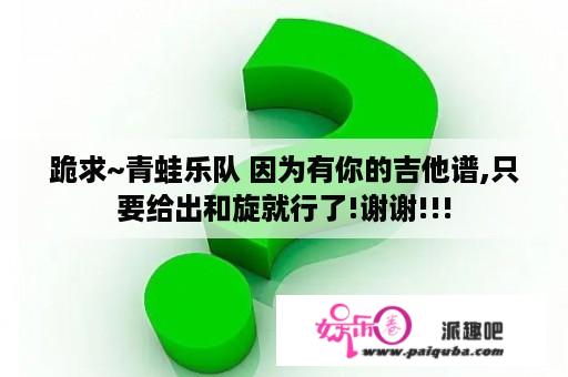 跪求~青蛙乐队 因为有你的吉他谱,只要给出和旋就行了!谢谢!!!