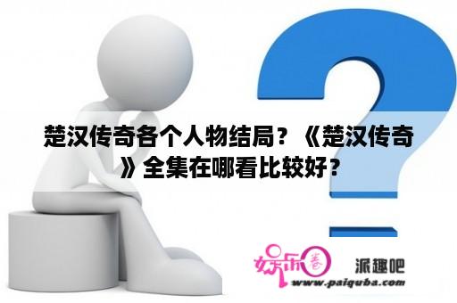 楚汉传奇各个人物结局？《楚汉传奇》全集在哪看比较好？