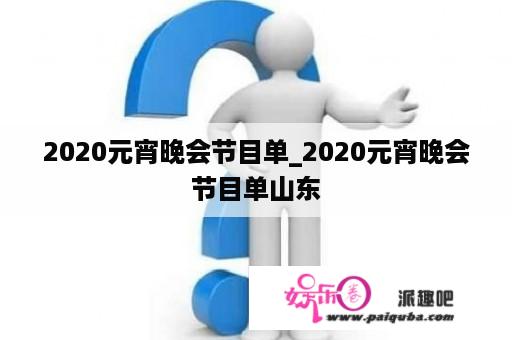 2020元宵晚会节目单_2020元宵晚会节目单山东